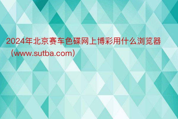 2024年北京赛车色碟网上博彩用什么浏览器（www.sutba.com）