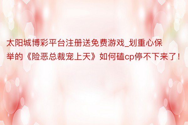 太阳城博彩平台注册送免费游戏_划重心保举的《险恶总裁宠上天》如何磕cp停不下来了！