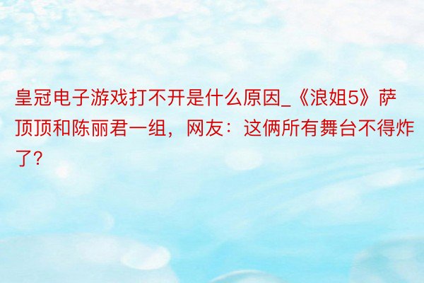 皇冠电子游戏打不开是什么原因_《浪姐5》萨顶顶和陈丽君一组，网友：这俩所有舞台不得炸了？