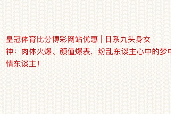 皇冠体育比分博彩网站优惠 | 日系九头身女神：肉体火爆、颜值爆表，纷乱东谈主心中的梦中情东谈主！