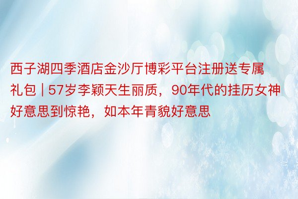 西子湖四季酒店金沙厅博彩平台注册送专属礼包 | 57岁李颖天生丽质，90年代的挂历女神好意思到惊艳，如本年青貌好意思