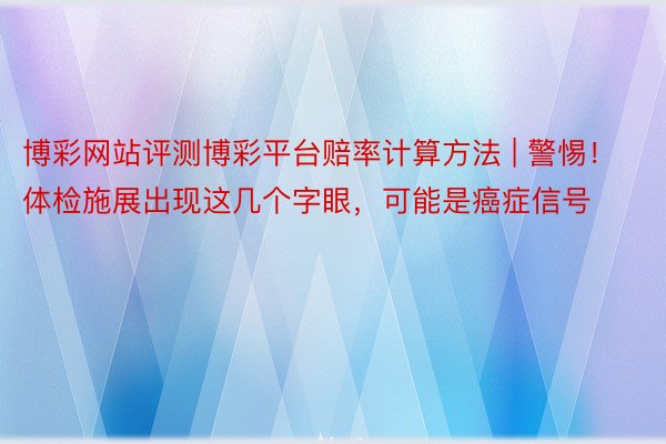 博彩网站评测博彩平台赔率计算方法 | 警惕！体检施展出现这几个字眼，可能是癌症信号