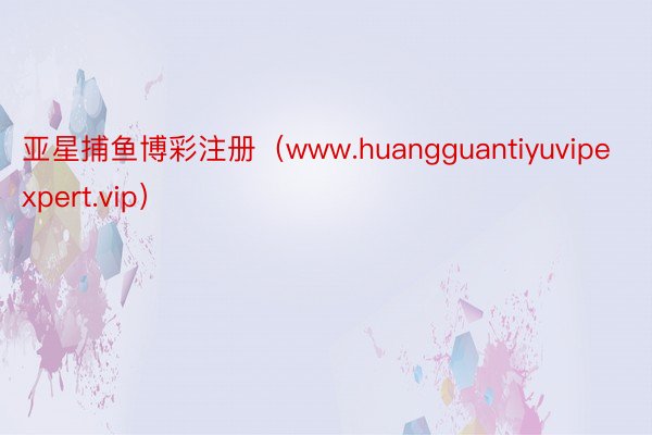 亚星捕鱼博彩注册（www.huangguantiyuvipexpert.vip）