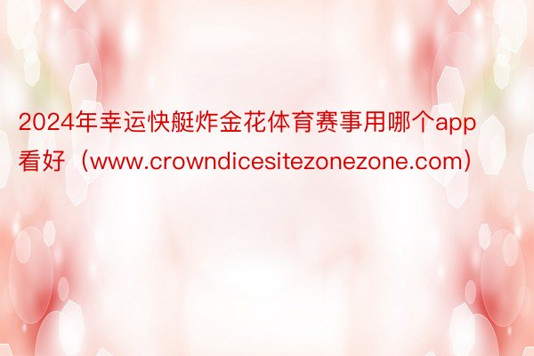 2024年幸运快艇炸金花体育赛事用哪个app看好（www.crowndicesitezonezone.com）
