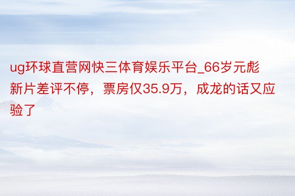 ug环球直营网快三体育娱乐平台_66岁元彪新片差评不停，票房仅35.9万，成龙的话又应验了