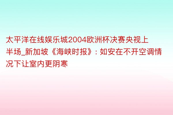 太平洋在线娱乐城2004欧洲杯决赛央视上半场_新加坡《海峡时报》: 如安在不开空调情况下让室内更阴寒