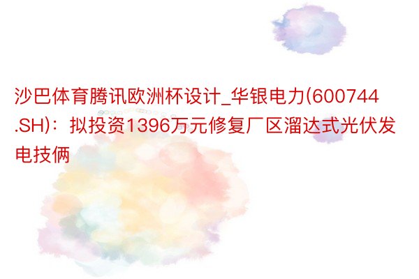 沙巴体育腾讯欧洲杯设计_华银电力(600744.SH)：拟投资1396万元修复厂区溜达式光伏发电技俩