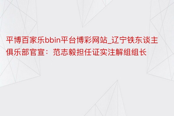 平博百家乐bbin平台博彩网站_辽宁铁东谈主俱乐部官宣：范志毅担任证实注解组组长