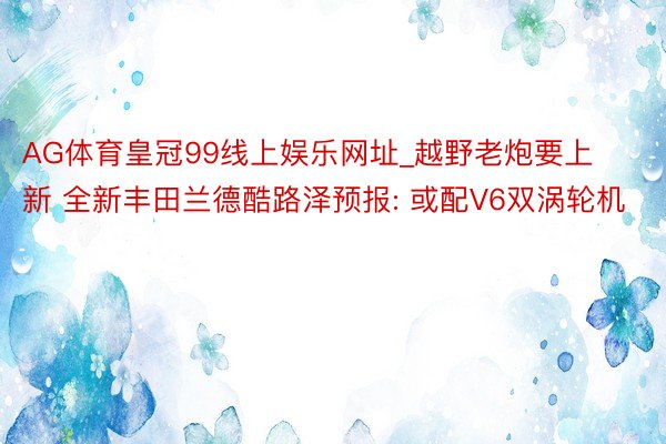 AG体育皇冠99线上娱乐网址_越野老炮要上新 全新丰田兰德酷路泽预报: 或配V6双涡轮机