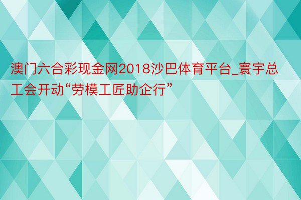 澳门六合彩现金网2018沙巴体育平台_寰宇总工会开动“劳模工匠助企行”