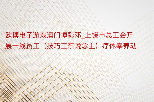 欧博电子游戏澳门博彩邓_上饶市总工会开展一线员工（技巧工东说念主）疗休奉养动