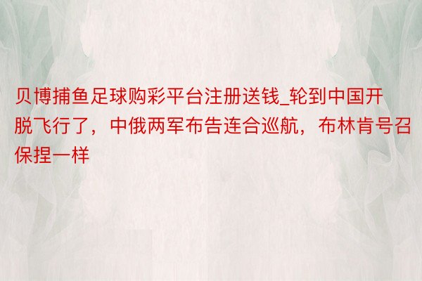 贝博捕鱼足球购彩平台注册送钱_轮到中国开脱飞行了，中俄两军布告连合巡航，布林肯号召保捏一样