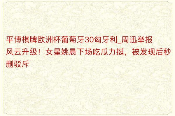 平博棋牌欧洲杯葡萄牙30匈牙利_周迅举报风云升级！女星姚晨下场吃瓜力挺，被发现后秒删驳斥