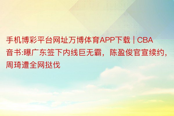 手机博彩平台网址万博体育APP下载 | CBA音书:曝广东签下内线巨无霸，陈盈俊官宣续约，周琦遭全网挞伐