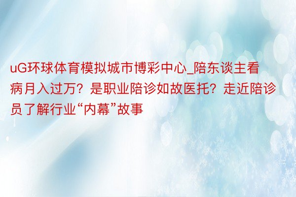 uG环球体育模拟城市博彩中心_陪东谈主看病月入过万？是职业陪诊如故医托？走近陪诊员了解行业“内幕”故事