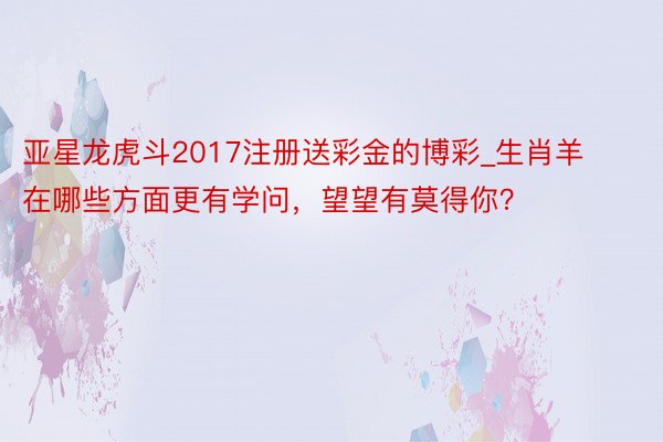 亚星龙虎斗2017注册送彩金的博彩_生肖羊在哪些方面更有学问，望望有莫得你？