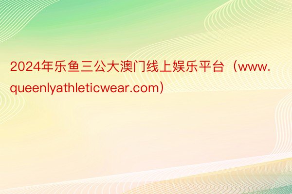 2024年乐鱼三公大澳门线上娱乐平台（www.queenlyathleticwear.com）