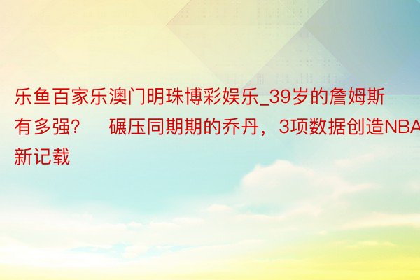 乐鱼百家乐澳门明珠博彩娱乐_39岁的詹姆斯有多强？⁮碾压同期期的乔丹，3项数据创造NBA新记载