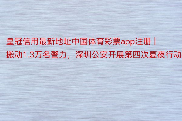 皇冠信用最新地址中国体育彩票app注册 | 搬动1.3万名警力，深圳公安开展第四次夏夜行动