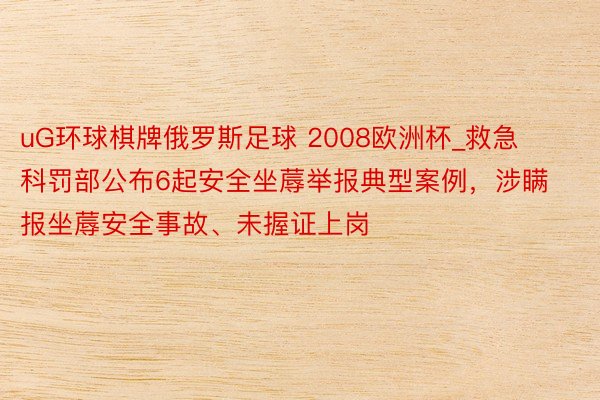 uG环球棋牌俄罗斯足球 2008欧洲杯_救急科罚部公布6起安全坐蓐举报典型案例，涉瞒报坐蓐安全事故、未握证上岗