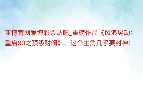 亚博官网爱博彩票贴吧_重磅作品《风浪晃动：重启90之顶级财阀》，这个主角几乎要封神！