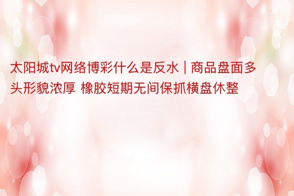 太阳城tv网络博彩什么是反水 | 商品盘面多头形貌浓厚 橡胶短期无间保抓横盘休整