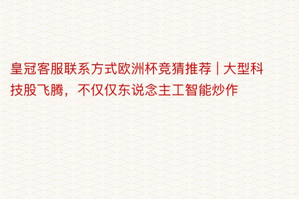 皇冠客服联系方式欧洲杯竞猜推荐 | 大型科技股飞腾，不仅仅东说念主工智能炒作