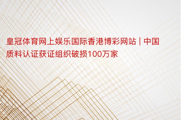 皇冠体育网上娱乐国际香港博彩网站 | 中国质料认证获证组织破损100万家